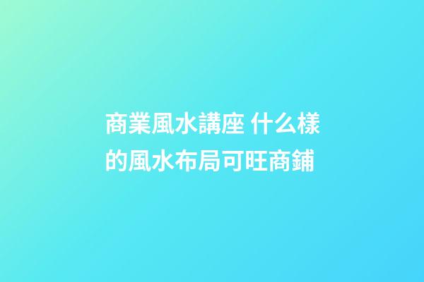 商業風水講座 什么樣的風水布局可旺商鋪